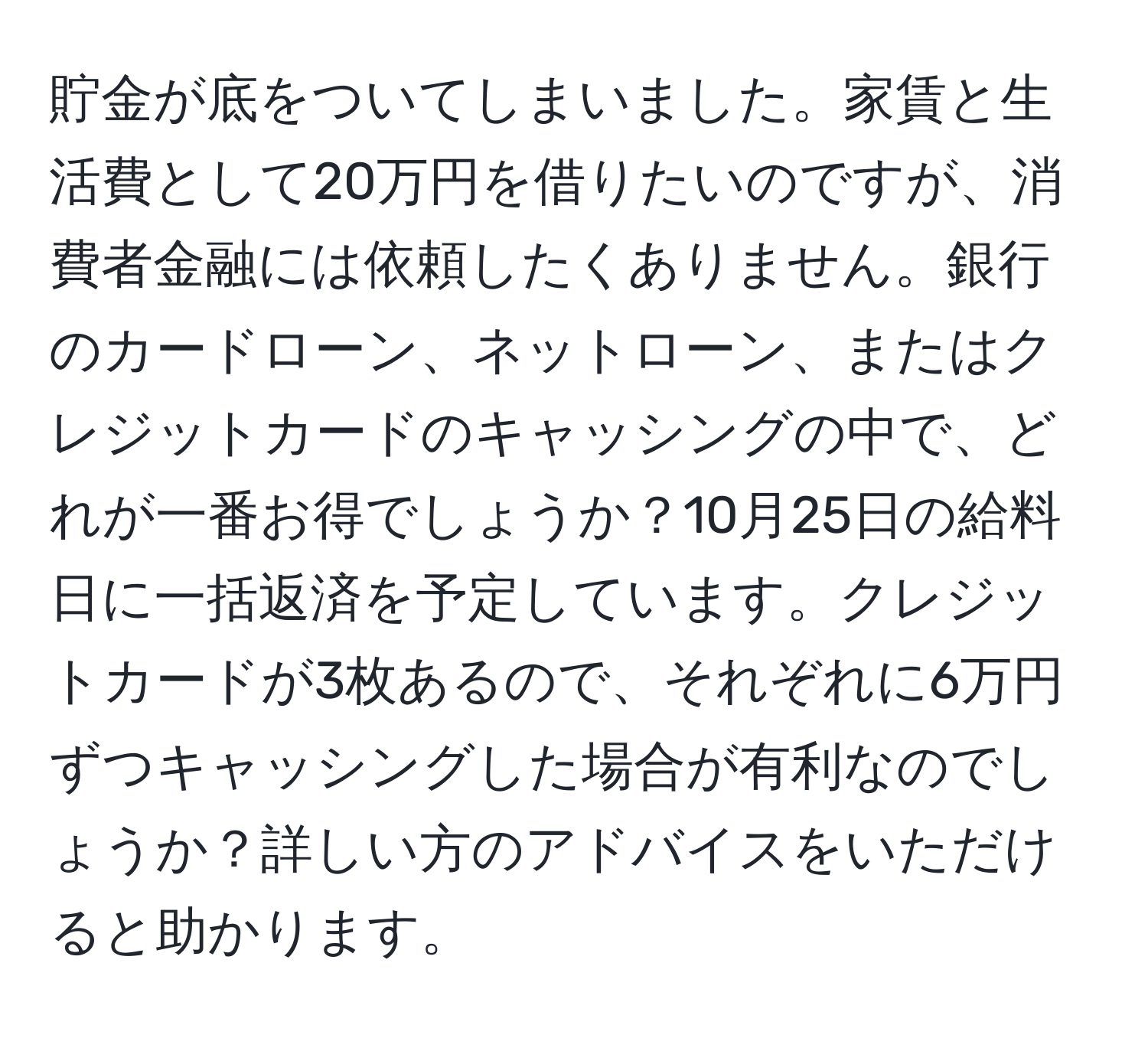 貯金が底をついてしまいました。家賃と生活費として20万円を借りたいのですが、消費者金融には依頼したくありません。銀行のカードローン、ネットローン、またはクレジットカードのキャッシングの中で、どれが一番お得でしょうか？10月25日の給料日に一括返済を予定しています。クレジットカードが3枚あるので、それぞれに6万円ずつキャッシングした場合が有利なのでしょうか？詳しい方のアドバイスをいただけると助かります。