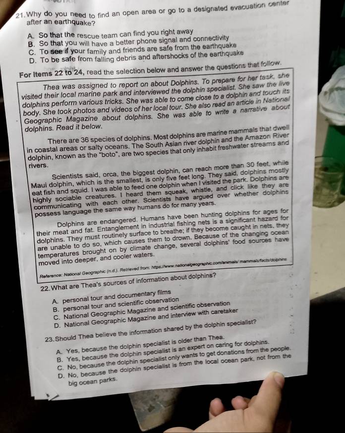 Why do you need to find an open area or go to a designated evacuation center
after an earthquake?
A. So that the rescue team can find you right away
B. So that you will have a better phone signal and connectivity
C. To see if your family and friends are safe from the earthquake
D. To be safe from falling debris and aftershocks of the earthquake
For Items 22 to 24, read the selection below and answer the questions that follow.
Thea was assigned to report on about Dolphins. To prepare for her task, she
visited their local marine park and interviewed the dolphin specialist. She saw the live
dolphins perform various tricks. She was able to come close to a dolphin and touch its
body. She took photos and videos of her local tour. She also read an article in National
Geographic Magazine about dolphins. She was able to write a narrative about
dolphins. Read it below.
There are 36 species of dolphins. Most dolphins are marine mammals that dwell
in coastal areas or salty oceans. The South Asian river dolphin and the Amazon River
dolphin, known as the “boto”, are two species that only inhabit freshwater streams and
rivers.
Scientists said, orca, the biggest dolphin, can reach more than 30 feet, while
Maui dolphin, which is the smallest, is only five feet long. They said, dolphins mostly
eat fish and squid. I was able to feed one dolphin when I visited the park. Dolphins are
highly sociable creatures. I heard them squeak, whistle, and click like they are
communicating with each other. Scientists have argued over whether dolphins
possess language the same way humans do for many years.
Dolphins are endangered. Humans have been hunting dolphins for ages for
their meat and fat. Entanglement in industrial fishing nets is a significant hazard for
dolphins. They must routinely surface to breathe; if they become caught in nets, they
are unable to do so, which causes them to drown. Because of the changing ocean
temperatures brought on by climate change, several dolphins' food sources have
moved into deeper, and cooler waters.
Reference: National Geographic (n.d.). Retrieved from: https.//www.nationalgeographic.com/a mmalí mammals facts dophins
22. What are Thea's sources of information about dolphins?
A. personal tour and documentary films
B. personal tour and scientific observation
C. National Geographic Magazine and scientific observation
D. National Geographic Magazine and interview with caretaker
23. Should Thea believe the information shared by the dolphin specialist?
A. Yes, because the dolphin specialist is older than Thea.
B. Yes, because the dolphin specialist is an expert on caring for dolphins.
C. No, because the dolphin specialist only wants to get donations from the people.
D. No, because the dolphin specialist is from the local ocean park, not from the
big ocean parks.