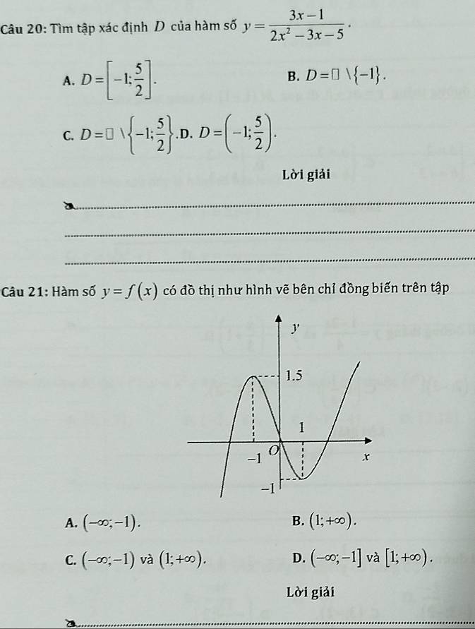 Tìm tập xác định D của hàm số y= (3x-1)/2x^2-3x-5  ·
A. D=[-1; 5/2 ].
B. D=□ vee  -1.
C. D=□ ∪  -1; 5/2  D. D=(-1; 5/2 ). 
□  
Lời giải
_
_
_
Câu 21: Hàm số y=f(x) có đồ thị như hình vẽ bên chỉ đồng biến trên tập
B.
A. (-∈fty ;-1). (1;+∈fty ).
C. (-∈fty ;-1) 1 a(1;+∈fty ). D. (-∈fty ;-1] và [1;+∈fty ). 
Lời giải
__
_