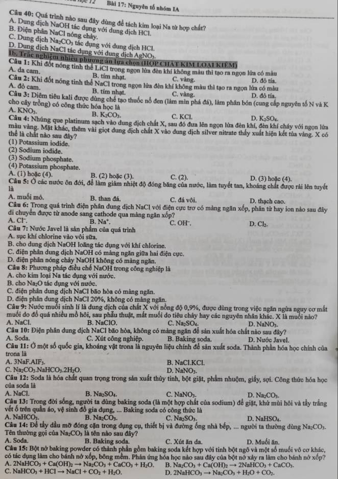 Nguyên tố nhóm IA
Câu 40: Quá trình nào sau đây dùng đề tách kim loại Na từ hợp chất?
A. Dung dịch NaOH tác dụng với dung dịch HCl.
B. Điện phân NaCl nóng chảy.
C. Dung dịch Na_2CO_3 : tác d ụng với dung dịch HCl.
D. Dung dịch NaCl tác dụng với dung dịch AgNOy
Ib. Trắc nghiệm nhiều phương án lựa chọn (HOP CHAT KIM LOAI KIEM)
Câu 1: Khi đốt nóng tinh thể LiCl trong ngọn lửa đèn khí không màu thì tạo ra ngọn lửa có màu
A. da cam. B. tím nhạt. C. vàng.
Câu 2: Khi đốt nóng tỉnh thể NaCl trong ngọn lửa đèn khí không màu thì tạo ra ngọn lửa có màu D. đỏ tía.
A. đỏ cam. B. tím nhạt. C. vàng. D. đô tía,
Câu 3: Diệm tiêu kali được dùng chế tạo thuốc nổ đen (làm mìn phá đá), làm phân bón (cung cấp nguyên tố N và K
cho cây trồng) có công thức hóa học là
A. KNO_3.
B. K_2CO_3 C. KCl. D. K_2SO_4.
Câu 4: Nhúng que platinum sạch vào dung dịch chất X, sau đó đưa lên ngọn lửa đèn khí, đèn khí cháy với ngọn lửa
màu vàng. Mặt khác, thêm vài giọt dung dịch chất X vào dung địch silver nitrate thấy xuất hiện kết tủa vàng. X có
thể là chất nào sau đây?
(1) Potassium iodide.
(2) Sodium iodide.
(3) Sodium phosphate.
(4) Potassium phosphate.
A. (1) hoặc (4). B. (2) hoặc (3). C. (2). D. (3) hoặc (4).
Câu 5: Ở các nước ôn đới, để làm giảm nhiệt độ đóng băng của nước, làm tuyết tan, khoáng chất được rải lên tuyết
là
A. muối mô. B. than đá. C. đá vôi. D. thạch cao.
Câu 6: Trong quá trình điện phân dung dịch NaCl với điện cực trơ có màng ngăn xốp, phân tử hay ion nào sau đây
di chuyển được từ anode sang cathode qua màng ngăn xốp?
A. Cl . B. Na*. C. OH . D. Cl₂.
Câu 7: Nước Javel là sản phẩm của quá trình
A. sục khí chlorine vào vôi sữa.
B. cho dung dịch NaOH loãng tác dụng với khí chlorine.
C. điện phân dung dịch NaOH có màng ngăn giữa hai điện cực.
D. điện phân nóng chảy NaOH không có màng ngăn.
Câu 8: Phương pháp điều chế NaOH trong công nghiệp là
A. cho kim loại Na tác dụng với nước.
B. cho Na₂O tác dụng với nước.
C. điện phân dung dịch NaCl bão hòa có màng ngăn.
D. điện phân dung dịch NaCl 20%, không có màng ngăn.
Câu 9: Nước muổi sinh lí là dung dịch của chất X với nồng độ 0,9%, được dùng trong việc ngăn ngừa nguy cơ mất
muối do đổ quá nhiều mồ hôi, sau phẫu thuật, mắt muối đo tiêu chảy hay các nguyên nhân khác. X là muối nào?
A. NaCl. B. NaClO. C. Na_2SO_4. D. NaNO₃.
Câu 10: Điện phân dung dịch NaCl bão hòa, không có màng ngăn để sản xuất hóa chất nào sau đây?
A. Soda. C. Xút công nghiệp. B. Baking soda. D. Nước Javel.
Câu 11: Ở một số quốc gia, khoáng vật trona là nguyên liệu chính để sản xuất soda. Thành phần hóa học chính của
trona là
A. 3NaF.AIF₃. B. NaCl.KCl.
C. Na₂CO₁.NaHCO₁.2H₂O. D. Na NO_3.
Câu 12: Soda là hóa chất quan trọng trong sản xuất thủy tinh, bột giặt, phẩm nhuộm, giấy, sợi. Công thức hóa học
của soda là
A. NaCl. B. Na_2SO_4. C. NaNO₃. D. Na_2CO_3.
Câu 13: Trong đời sống, người ta dùng baking soda (là một hợp chất của sodium) đề giặt, khử mùi hôi và tầy trắng
vết ố trên quần áo, vệ sinh đồ gia dụng, ... Baking soda có công thức là
A. 1 JaHCO_3. B. Na_2CO_3. C. Na_2SO_3. D. NaHSO_4.
Câu 14: Để tầy dầu mỡ đóng cặn trong dụng cụ, thiết bị và đường ống nhà bếp, ... người ta thường dùng Na_2CO_3.
Tên thường gọi của Na_2CO_3 là tên nào sau đây?
A. Soda. B. Baking soda. C. Xút ăn da. D. Muối ăn.
Câu 15: Bột nở baking powder có thành phần gồm baking soda kết hợp với tinh bột ngô và một số muối vô cơ khác,
có tác dụng làm cho bánh nở xốp, bông mềm. Phản ứng hóa học nào sau đây của bột nở xây ra làm cho bánh nở xốp?
A. 2NaHCO_3+Ca(OH)_2to Na_2CO_3+CaCO_3+H_2O. B. Na_2CO_3+Ca(OH)_2to 2NaHCO_3+CaCO_3.
C. NaHCO_3+HClto NaCl+CO_2+H_2O. D. 2NaHCO_3to Na_2CO_3+H_2O+CO_2.