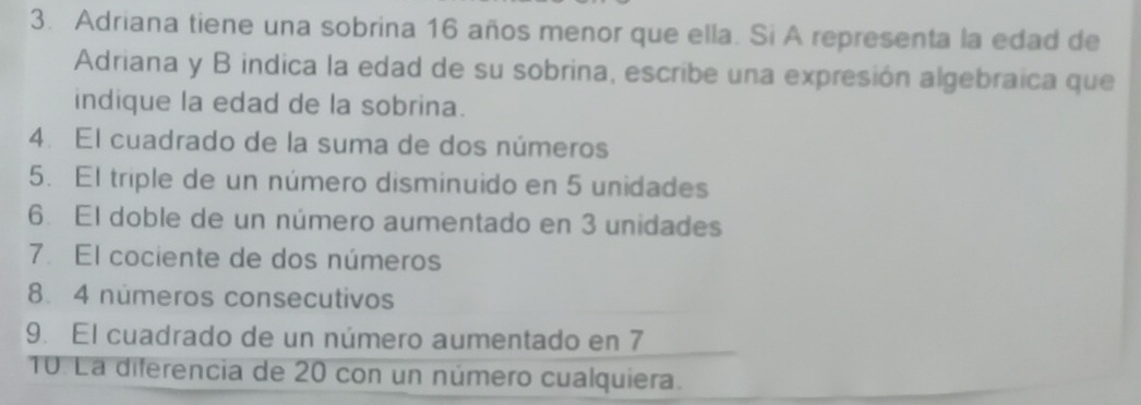 Adriana tiene una sobrina 16 años menor que ella. Si A representa la edad de 
Adriana y B indica la edad de su sobrina, escribe una expresión algebraica que 
indique la edad de la sobrina. 
4. El cuadrado de la suma de dos números 
5. El triple de un número disminuido en 5 unidades 
6. El doble de un número aumentado en 3 unidades 
7. El cociente de dos números 
8. 4 numeros consecutivos 
9. El cuadrado de un número aumentado en 7
10. La diferencia de 20 con un número cualquiera.