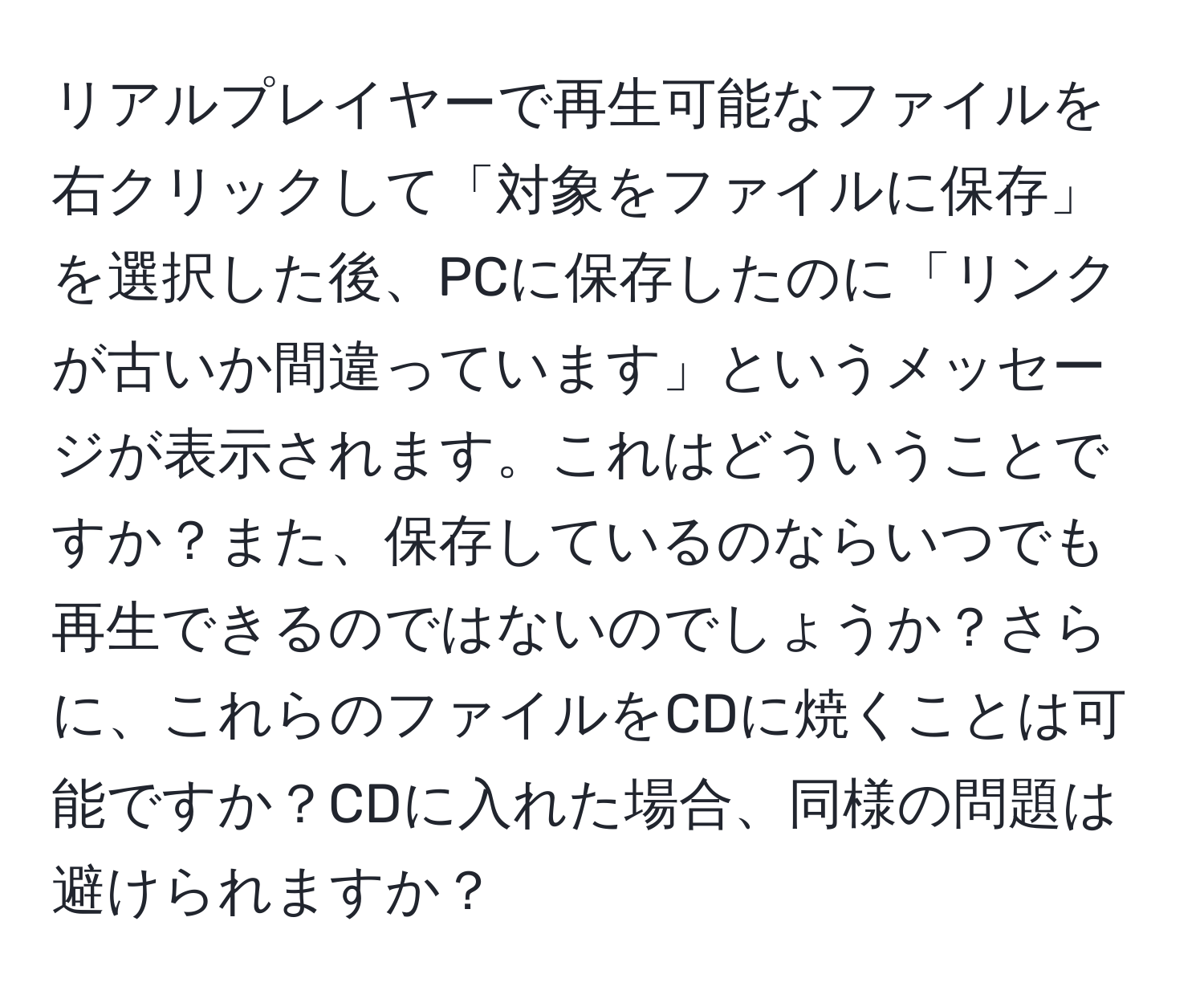 リアルプレイヤーで再生可能なファイルを右クリックして「対象をファイルに保存」を選択した後、PCに保存したのに「リンクが古いか間違っています」というメッセージが表示されます。これはどういうことですか？また、保存しているのならいつでも再生できるのではないのでしょうか？さらに、これらのファイルをCDに焼くことは可能ですか？CDに入れた場合、同様の問題は避けられますか？