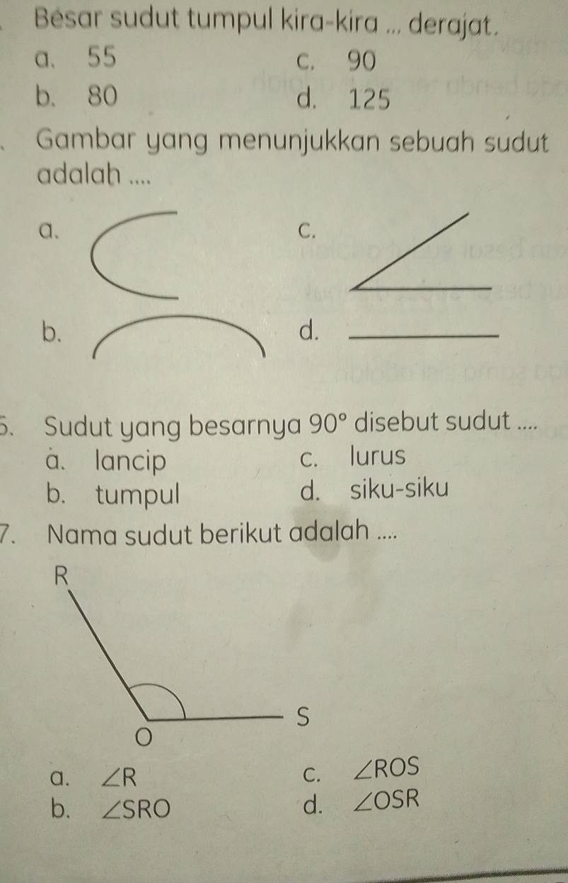 Bésar sudut tumpul kira-kira ... derajat.
a. 55 c. 90
b. 80 d. 125
Gambar yang menunjukkan sebuah sudut
adalah ....
a.
C.
b.
d.
5. Sudut yang besarnya 90° disebut sudut ....
à. lancip c. lurus
b. tumpul d. siku-siku
7. Nama sudut berikut adalah ....
a. ∠ R C. ∠ ROS
b. ∠ SRO d. ∠ OSR