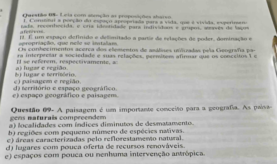 Questão 08- Leia com atenção as proposições abaixo.
J. Constitui a porção do espaço apropriada para a vída, que é vivida, experimen-
tada, reconhecida, e cria identidade para individuos e grupos, através de laços
afetivos.
JJ. É um espaço definido e delimitado a partir de relações de poder, dominação e
apropriação, que nele se instalam.
Os conhecimentos acerca dos elementos de análises utilizadas pela Geografía pa-
ra interpretar a sociedade e suas relações, permitem afirmar que os conceitos I e
II se referem, respectivamente, a:
a) lugar e região.
b) lugar e território.
c) paisagem e região.
d) território e espaço geográfico.
e) espaço geográfico e paisagem.
Questão 09- A paisagem é um importante conceito para a geografia. As paisa-
gens naturais compreendem
a) localidades com índices diminutos de desmatamento.
b) regiões com pequeno número de espécies nativas.
c) áreas caracterizadas pelo reflorestamento natural.
d) lugares com pouca oferta de recursos renováveis.
e) espaços com pouca ou nenhuma intervenção antrópica.