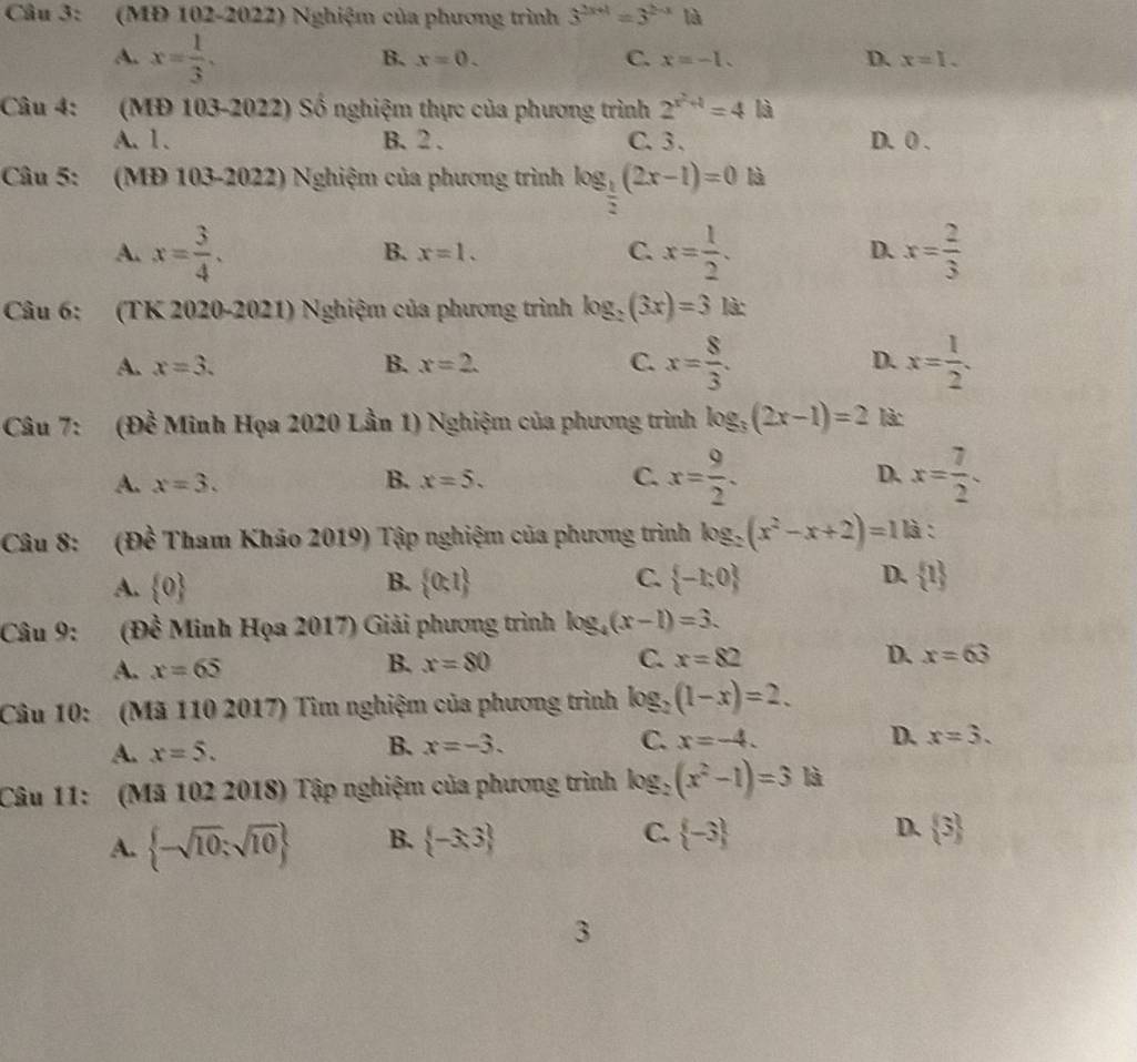 (MĐ 102-2022) Nghiệm của phương trình 3^(2x+1)=3^(2-x)1a
A. x= 1/3 .
B. x=0. C. x=-1. D. x=I.
Câu 4: (MĐ 103-2022) Số nghiệm thực của phương trình 2^(x^2)+1=4 là
A. 1. B. 2 . C. 3 . D. 0 .
Câu 5: (MĐ 103-2022) Nghiệm của phương trình log _ 1/2 (2x-1)=0 là
A. x= 3/4 . x= 1/2 . x= 2/3 
B. x=1.
C.
D.
Câu 6: (TK 2020-2021) Nghiệm của phương trình log _2(3x)=3 là:
A. x=3. B. x=2. C. x= 8/3 . D. x= 1/2 .
Câu 7: (Đề Minh Họa 2020 Lần 1) Nghiệm của phương trình log _3(2x-1)=2 là:
A. x=3. B. x=5. C. x= 9/2 . D. x= 7/2 .
Câu 8: (Đề Tham Khảo 2019) Tập nghiệm của phương trình log _2(x^2-x+2)=11a :
A.  0 B.  0:1 C.  -1:0 D.  1
Câu 9: (Đề Minh Họa 2017) Giải phương trình log _4(x-1)=3.
A. x=65
B. x=80 C. x=82 D. x=63
Câu 10: (Mã 110 2017) Tìm nghiệm của phương trình log _2(1-x)=2.
A. x=5. B. x=-3.
C. x=-4. D. x=3.
Câu 11: (Mã 102 2018) Tập nghiệm của phương trình log _2(x^2-1)=3 là
A.  -sqrt(10);sqrt(10) B.  -3,3 C.  -3 D.  3
3