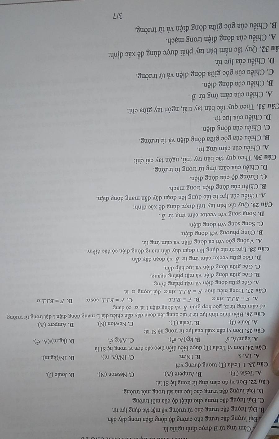 Cảm ứng từ B được định nghĩa là:
* Đại lượng đặc trưng cho cường độ dòng điện trong dây dẫn.
B. Đại lượng đặc trưng cho từ trường về mặt tác dụng lực từ.
C. Đại lượng đặc trưng cho nhiệt độ của môi trường.
D. Đại lượng đặc trưng cho lực ma sát trong môi trường.
Câu 22. Đơn vị đo cảm ứng từ trong hệ SI là:
A. Tesla (T). B. Ampere (A). C. Newton (N). D. Joule (J).
Câu 23. 1 Tesla (T) tương đương với
A. 1A. s. B. 1N.m. C. 1N/(A.m). D. 1N/(kg.m).
Câu 24. Đơn vị Tesla (T) được biểu diễn theo các đơn vị trong hệ SI là
A. kg.m/A. s^2 B. kg/(A.s^2). C. A/kg.s^2. D. (kg.m)/(A.s^2).
Câu 25. Đơn vị dẫn xuất của lực từ trong hệ SI là:
A. Joule (J). B. Tesla (T). C. Newton (N). D. Ampere (A).
Câu 26. Biểu thức tính lực từ F tác dụng lên đoạn dây dẫn chiều dài L mang dòng điện I đặt trong từ trường
có cảm ứng từ B, góc hợp giữa B và dòng điện I là α có dạng:
A. F=B.I.L. .sin alpha B. F=B.I.L C. F=B.I.L. osalpha D. F=B.I.L.alpha
Câu 27. Trong biểu thức F=B.I.L. sinα đại lượng α là
A. Góc giữa dòng điện và mặt phẳng đứng.
B. Góc giữa dòng điện và mặt phẳng ngang.
C. Góc giữa dòng điện và lực hấp dẫn.
D. Góc giữa vector cảm ứng từ overline B và đoạn dây dẫn.
Câu 28. Lực từ tác dụng lên đoạn dây dẫn mang dòng điện có đặc điểm:
A. Vuông góc với cả dòng điện và cảm ứng từ.
B. Cùng phương với dòng điện.
C. Song song với dòng điện.
D. Song song với vector cảm ứng từ vector B.
Câu 29. Quy tắc bàn tay trái được dùng để xác định:
A. Chiều của lực từ tác dụng lên đoạn dây dẫn mang dòng điện.
B. Chiều của dòng điện trong mạch.
C. Cường độ của dòng điện.
D. Chiều của cảm ứng từ trong từ trường.
Câu 30. Theo quy tắc bàn tay trái, ngón tay cái chỉ:
A. Chiều của cảm ứng từ.
B. Chiều của góc giữa dòng điện và từ trường.
C. Chiều của dòng điện.
D. Chiều của lực từ.
Cầu 31. Theo quy tắc bàn tay trái, ngón tay giữa chi:
A. Chiều của cảm ứng từ vector B.
B. Chiều của dòng điện.
C. Chiều của góc giữa dòng điện và từ trường.
D. Chiều của lực từ.
ầu 32. Quy tắc nắm bàn tay phải được dùng để xác định:
A. Chiều của dòng điện trong mạch.
B. Chiều của góc giữa dòng điện và từ trường.
3/7