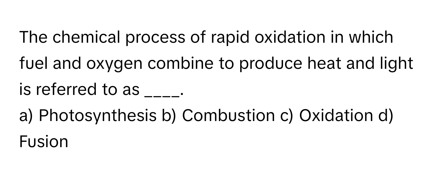 The chemical process of rapid oxidation in which fuel and oxygen combine to produce heat and light is referred to as ____.

a) Photosynthesis b) Combustion c) Oxidation d) Fusion