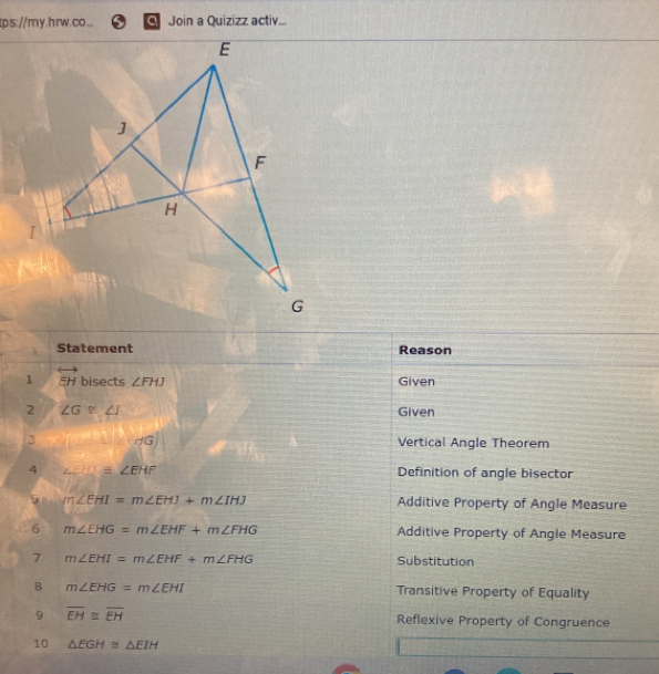 tps://ry.hrw.co... Join a Quizizz activ...
Statement Reason
1 overleftrightarrow EH bisects ∠ FHJ Given
2 ∠ G≌ ∠ I Given
3 HG Vertical Angle Theorem
4 ∠ EHI≌ ∠ EHF
Definition of angle bisector
m∠ EHI=m∠ EHJ+m∠ IHJ Additive Property of Angle Measure
6 m∠ EHG=m∠ EHF+m∠ FHG Additive Property of Angle Measure
7 m∠ EHI=m∠ EHF+m∠ FHG Substitution
8 m∠ EHG=m∠ EHI Transitive Property of Equality
9 overline EH≌ overline EH Reflexive Property of Congruence
10 △ EGH≌ △ EIH