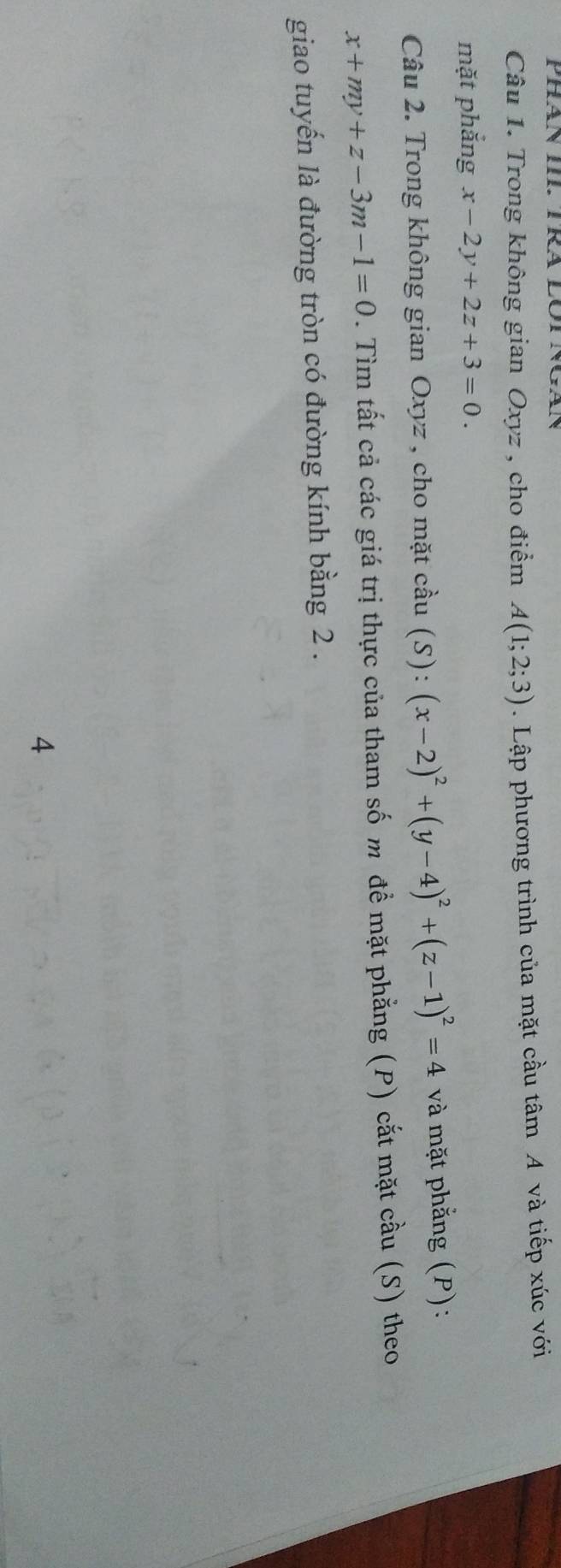 Trong không gian Oxyz , cho điểm A(1;2;3). Lập phương trình của mặt cầu tâm A và tiếp xúc với 
mặt phẳng x-2y+2z+3=0. 
Câu 2. Trong không gian Oxyz , cho mặt cầu (S): (x-2)^2+(y-4)^2+(z-1)^2=4 và mặt phẳng (P):
x+my+z-3m-1=0. Tìm tất cả các giá trị thực của tham số m đề mặt phẳng (P) cắt mặt cầu (S) theo 
giao tuyến là đường tròn có đường kính bằng 2. 
4