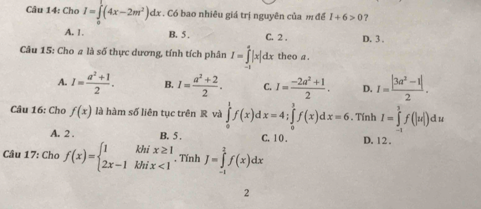 Cho I=∈tlimits _0^(1(4x-2m^2))dx. Có bao nhiêu giá trị nguyên của m để I+6>0 ?
A. 1. B. 5. C. 2. D. 3.
Câu 15: Cho # là số thực dương, tính tích phân I=∈tlimits _(-1)^a|x|dx theo a.
A. I= (a^2+1)/2 . B. I= (a^2+2)/2 . C. I= (-2a^2+1)/2 . D. I= (|3a^2-1|)/2 . 
Câu 16: Cho f(x) là hàm số liên tục trên R và ∈tlimits _0^(1f(x)dx=4; ∈tlimits _0^3f(x)dx=6. Tính I=∈tlimits _(-1)^3f(|u|)du
A. 2. B. 5. C. 1 0. D. 12.
Câu 17: Cho f(x)=beginarray)l 1khix≥ 1 2x-1khix<1endarray.. Tính J=∈tlimits _(-1)^2f(x)dx
2