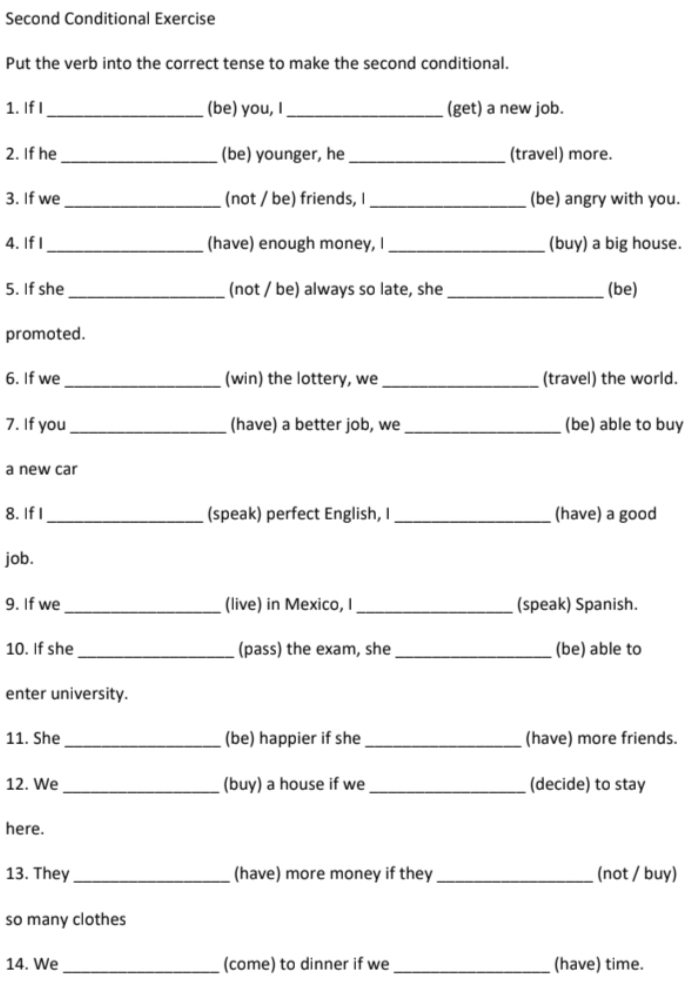 Second Conditional Exercise 
Put the verb into the correct tense to make the second conditional. 
1. If I_ (be) you, I_ (get) a new job. 
2. If he_ (be) younger, he _(travel) more. 
3. If we _(not / be) friends, I_ (be) angry with you. 
4. If I _(have) enough money, I _(buy) a big house. 
5. If she _(not / be) always so late, she_ (be) 
promoted. 
6. If we _(win) the lottery, we _(travel) the world. 
7. If you _(have) a better job, we _(be) able to buy 
a new car 
8. If I_ (speak) perfect English, I _(have) a good 
job. 
9. If we _(live) in Mexico, I _(speak) Spanish. 
10. If she _(pass) the exam, she _(be) able to 
enter university. 
11. She _(be) happier if she_ (have) more friends. 
12. We _(buy) a house if we_ (decide) to stay 
here. 
13. They_ (have) more money if they _(not / buy) 
so many clothes 
14. We _(come) to dinner if we_ (have) time.