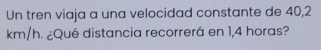 Un tren viaja a una velocidad constante de 40,2
km/h. ¿Qué distancia recorrerá en 1,4 horas?