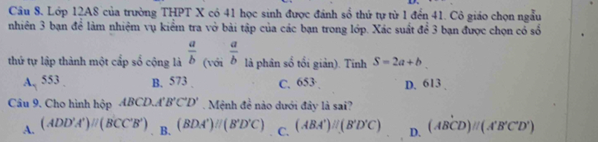 Lớp 12A8 của trường THPT X có 41 học sinh được đánh số thứ tự từ 1 đến 41. Cô giáo chọn ngẫu
nhiên 3 bạn để làm nhiệm vụ kiểm tra vở bài tập của các bạn trong lớp. Xác suất để 3 bạn được chọn có số
thứ tự lập thành một cấp số cộng là  a/b  (với  a/b  là phân số tổi giản). Tính S=2a+b
A. 553. B. 573. C. 653 · D. 613.
Câu 9. Cho hình hộp ABCD. A'' B'C'D'. Mệnh đề nào dưới đây là sai?
A. (ADD'A')parallel (BCC'B') B. (BDA')parallel (B'D'C) C. (ABA')parallel (B'D'C) D. (ABCD)//(A'B'C'D')