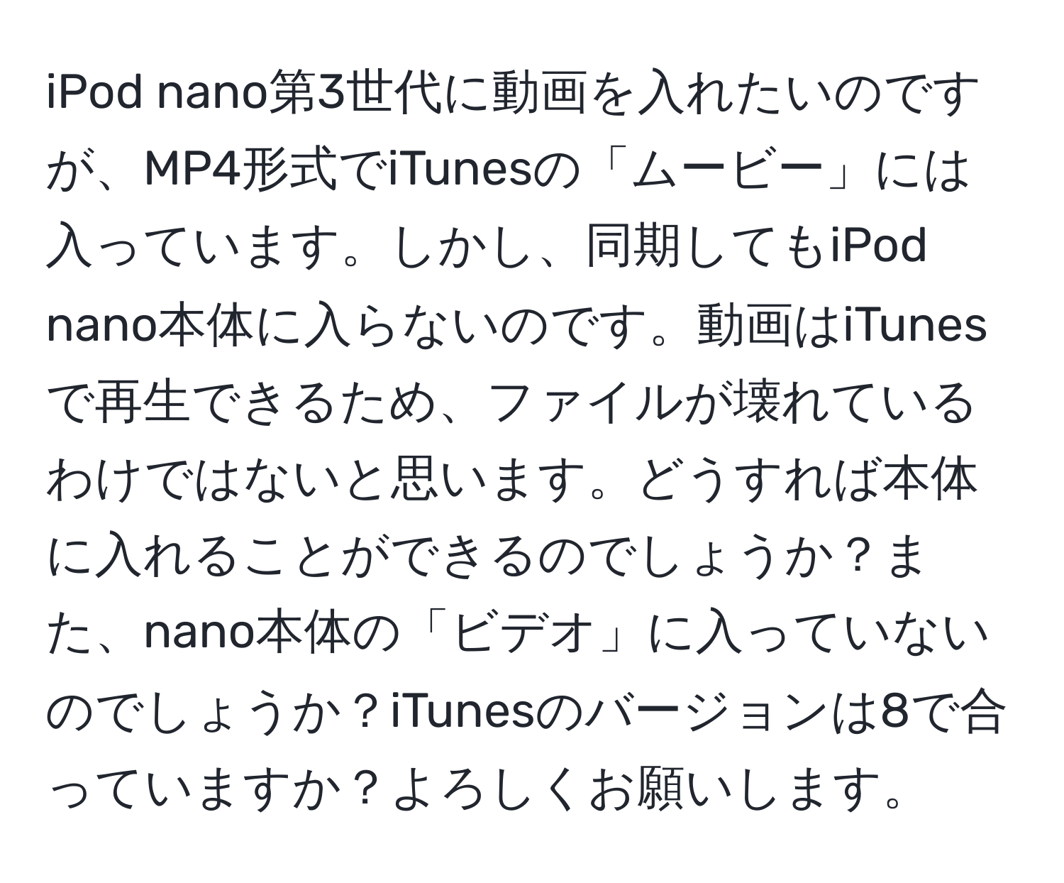 iPod nano第3世代に動画を入れたいのですが、MP4形式でiTunesの「ムービー」には入っています。しかし、同期してもiPod nano本体に入らないのです。動画はiTunesで再生できるため、ファイルが壊れているわけではないと思います。どうすれば本体に入れることができるのでしょうか？また、nano本体の「ビデオ」に入っていないのでしょうか？iTunesのバージョンは8で合っていますか？よろしくお願いします。