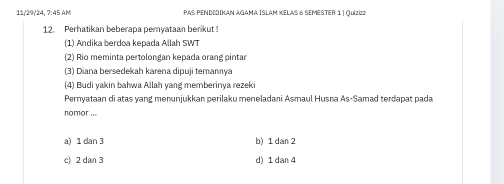 11/29/24, 7:45 AM PAS PENDIDIKan AGama ISlAM KElAS 6 SeMesTer: 1 | Quizizz
12. Perhatikan beberapa pemyataan berikut !
(1) Andika berdoa kepada Allah SWT
(2) Rio meminta pertolongan kepada orang pintar
(3) Diana bersedekah karena dipuji temannya
(4) Budi yakin bałwa Allah yang memberinya rezek
Pernyataan di atas yang menunjukkan perilaku meneladani Asmaul Husna As-Samad terdapat pada
nomor ...
a) 1 dan 3 b) 1 dan 2
c) 2 dan 3 d) 1 dan 4