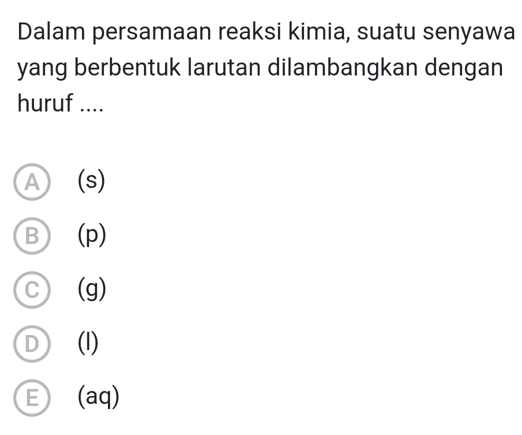 Dalam persamaan reaksi kimia, suatu senyawa
yang berbentuk larutan dilambangkan dengan
huruf ....
A (s)
B (p)
a (g)
(l)
E (aq)