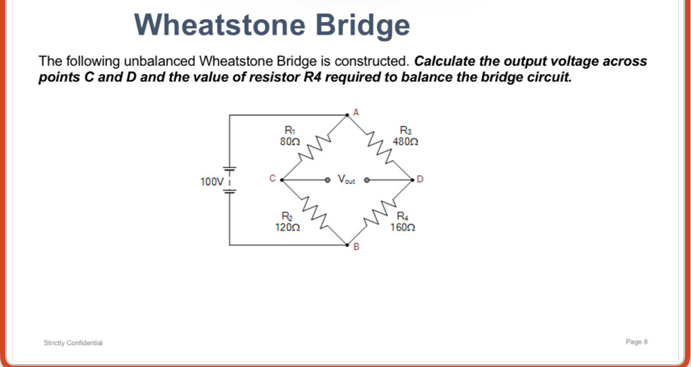 Wheatstone Bridge
The following unbalanced Wheatstone Bridge is constructed. Calculate the output voltage across
points C and D and the value of resistor R4 required to balance the bridge circuit.
Strictly Confidential
Page 8