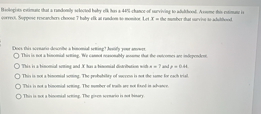 Biologists estimate that a randomly selected baby elk has a 44% chance of surviving to adulthood. Assume this estimate is
correct. Suppose researchers choose 7 baby elk at random to monitor. Let X= the number that survive to adulthood.
Does this scenario describe a binomial setting? Justify your answer.
This is not a binomial setting. We cannot reasonably assume that the outcomes are independent.
This is a binomial setting and X has a binomial distribution with n=7 and p=0.44.
This is not a binomial setting. The probability of success is not the same for each trial.
This is not a binomial setting. The number of trails are not fixed in advance.
This is not a binomial setting. The given scenario is not binary.