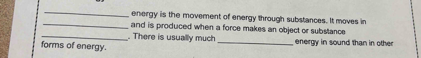 energy is the movement of energy through substances. It moves in 
and is produced when a force makes an object or substance 
_. There is usually much_ energy in sound than in other 
forms of energy.