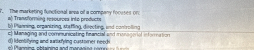 The marketing functional area of a company focuses on:
a) Transforming resources into products
b) Planning, organizing, staffing, directing, and controlling
c) Managing and communicating financial and managerial information
d) Identifying and satisfying customer needs