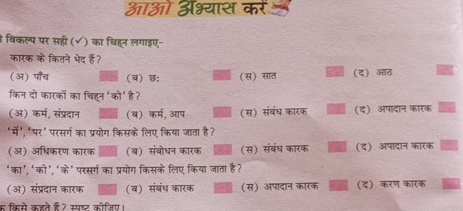 आओ अभ्यास कर
विकल्प पर सही (√) का चिहन लगाइए-
कारक के कितने भेद हैॅ?
(अ) पाँच (ब) छ: (स) सात (द) आठ
किन दो कारकों का चिहन ‘को' है?
(अ) कर्म, संप्रदान (ब) कर्म, आप (स) संबंध कारक (द) अपादान कारक
‘में’, ‘पर’ परसर्ग का प्रयोग किसके लिए किया जाता है?
(अ) अधिकरण कारक (ब) संबोधन कारक (स) संबंध कारक (द) अपादान कारक
‘का’,‘को’, ‘के’ परसर्ग का प्रयोग किसके लिए किया जाता है?
(अ) संप्रदान कारक (ब) संबंध कारक (स) अपादान कारक (द) करण कारक
क किसे कहते हैं? स्पष्ट कीजिए।