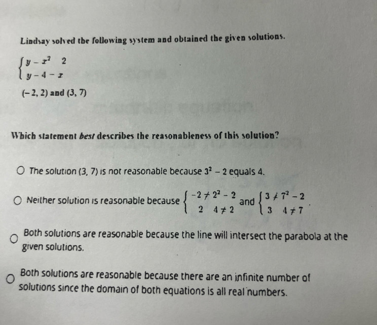 Lindsay solved the following system and obtained the given solutions.
beginarrayl y-x^22 y-4-xendarray.
(-2,2) and (3,7)
Which statement best describes the reasonableness of this solution?
The solution (3,7) is not reasonable because 3^2-2 equals 4.
Neither solution is reasonable because beginarrayl -2!= 2^2-2 24!= 2endarray. and beginarrayl 3!= 7^2-2 34!= 7endarray..
Both solutions are reasonable because the line will intersect the parabola at the
given solutions.
Both solutions are reasonable because there are an infinite number of
solutions since the domain of both equations is all real numbers.