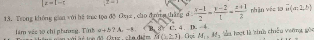 [z=I-t
(z=1
13. Trong không gian với hệ trục tọa độ Ovyz , cho đường thẳng d: (x-1)/2 = (y-2)/1 = (z+1)/2  nhận véc tơ vector u(a;2;b)
làm véc tơ chỉ phương. Tính a+b ? A. -8. B. 87 C. 4. D. -4.
nian với hệ toa đô Oxvz , cho điểm M(1;2;3) , Gọi M_1, M_2 ần lượt là hình chiếu vuông góc