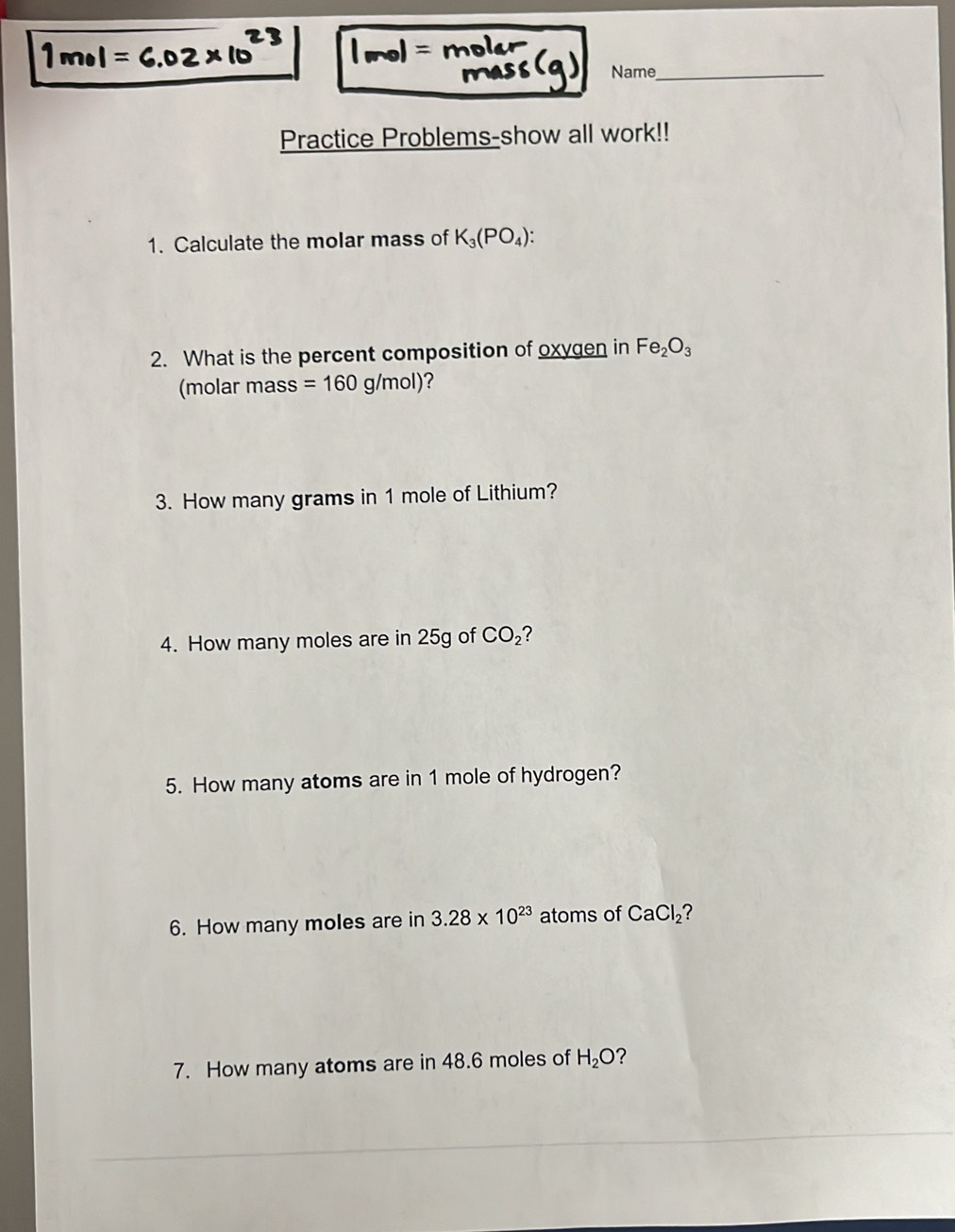 Name_ 
Practice Problems-show all work!! 
1. Calculate the molar mass of K_3(PO_4) : 
2. What is the percent composition of oxygen in Fe_2O_3
(molar mass =160g/mol) ? 
3. How many grams in 1 mole of Lithium? 
4. How many moles are in 25g of CO_2 ? 
5. How many atoms are in 1 mole of hydrogen? 
6. How many moles are in 3.28* 10^(23) atoms of CaCl_2 ? 
7. How many atoms are in 48.6 moles of H_2O 7