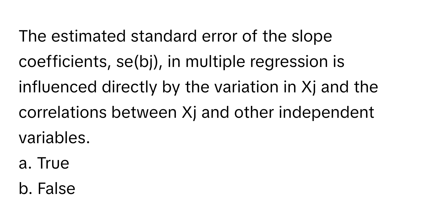 The estimated standard error of the slope coefficients, se(bj), in multiple regression is influenced directly by the variation in Xj and the correlations between Xj and other independent variables.

a. True
b. False