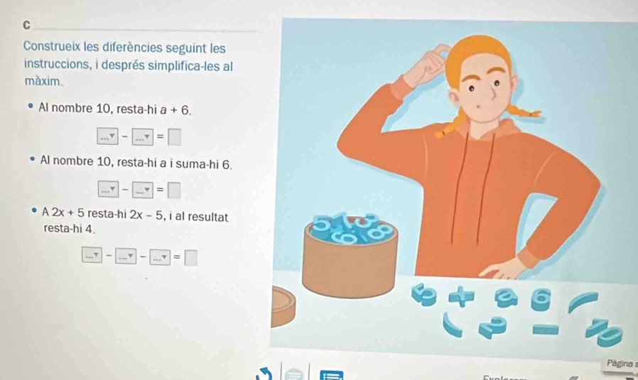 Construeix les diferències seguint les 
instruccions, i després simplifica-les al 
màxim. 
Al nombre 10, resta-hi a+6.
□ -□ =□
Al nombre 10, resta-hi a i suma-hi 6. 
... □ -□ =□
A2x+5 resta-hi 2x-5 , i al resultat 
resta-hi 4.
□ -□ -□ -□ =□
Paginas