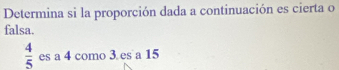 Determina si la proporción dada a continuación es cierta o 
falsa.
 4/5  es a 4 como 3 es a 15