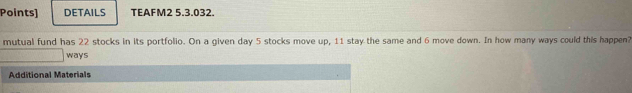 Points] DETAILS TEAFM2 5.3.032. 
mutual fund has 22 stocks in its portfolio. On a given day 5 stocks move up, 11 stay the same and 6 move down. In how many ways could this happen? 
ways 
Additional Materials