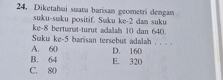 Diketahui suatu barisan geometri dengan
suku-suku positif. Suku ke -2 dan suku
ke -8 berturut-turut adalah 10 dan 640.
Suku ke- 5 barisan tersebut adalah . . . .
A. 60 D. 160
B. 64 E. 320
C. 80