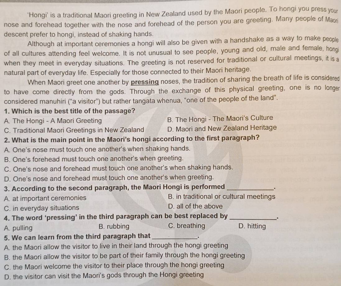 'Hongi' is a traditional Maori greeting in New Zealand used by the Maori people. To hongi you press your
nose and forehead together with the nose and forehead of the person you are greeting. Many people of Maori
descent prefer to hongi, instead of shaking hands.
Although at important ceremonies a hongi will also be given with a handshake as a way to make people
of all cultures attending feel welcome. It is not unusual to see people, young and old, male and female, hongi
when they meet in everyday situations. The greeting is not reserved for traditional or cultural meetings, it is a
natural part of everyday life. Especially for those connected to their Maori heritage.
When Maori greet one another by pressing noses, the tradition of sharing the breath of life is considered
to have come directly from the gods. Through the exchange of this physical greeting, one is no longer
considered manuhiri (“a visitor”) but rather tangata whenua, “one of the people of the land”.
1. Which is the best title of the passage?
A. The Hongi - A Maori Greeting B. The Hongi - The Maori's Culture
C. Traditional Maori Greetings in New Zealand D. Maori and New Zealand Heritage
2. What is the main point in the Maori's hongi according to the first paragraph?
A. One's nose must touch one another's when shaking hands.
B. One's forehead must touch one another's when greeting.
C. One's nose and forehead must touch one another's when shaking hands.
D. One's nose and forehead must touch one another's when greeting.
3. According to the second paragraph, the Maori Hongi is performed_
A. at important ceremonies B. in traditional or cultural meetings
C. in everyday situations D. all of the above
4. The word ‘pressing’ in the third paragraph can be best replaced by_
.
A. pulling B. rubbing C. breathing D. hitting
5. We can learn from the third paragraph that_
.
A. the Maori allow the visitor to live in their land through the hongi greeting
B. the Maori allow the visitor to be part of their family through the hongi greeting
C. the Maori welcome the visitor to their place through the hongi greeting
D. the visitor can visit the Maori's gods through the Hongi greeting