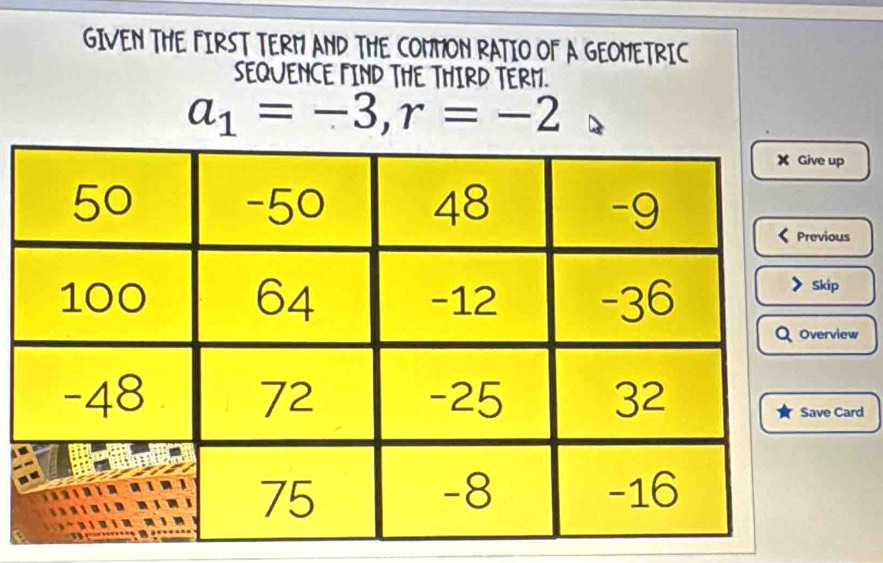 GIVEN THE FIRST TERM AND THE COMMON RATIO OF A GEOMETRIC 
SEQUENCE FIND THE THIRD TERM.
a_1=-3, r=-2
up 
ous 
p 
view 
Card