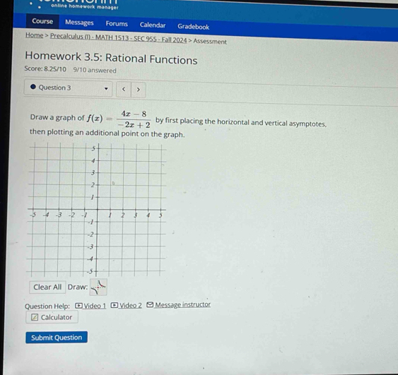 online homework manager 
Course Messages Forums Calendar Gradebook 
Home > Precalculus (I) - MATH 1513 - SEC 955 - Fall 2024 > Assessment 
Homework 3.5: Rational Functions 
Score: 8.25/10 9/10 answered 
Question 3 > 
Draw a graph of f(x)= (4x-8)/-2x+2  by first placing the horizontal and vertical asymptotes. 
then plotting an additional point on the graph. 
Clear All Draw: 
Question Help: Video 1 * Video 2 Message instructor 
Calculator 
Submit Question