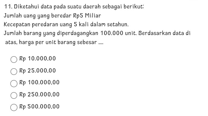 Diketahui data pada suatu daerah sebagai berikut:
Jumlah uang yang beredar Rp5 Miliar
Kecepatan peredaran uang 5 kali dalam setahun.
Jumlah barang yang diperdagangkan 100.000 unit. Berdasarkan data di
atas, harga per unit barang sebesar ....
Rp 10.000,00
Rp 25.000,00
Rp 100.000,00
Rp 250.000,00
Rp 500.000,00