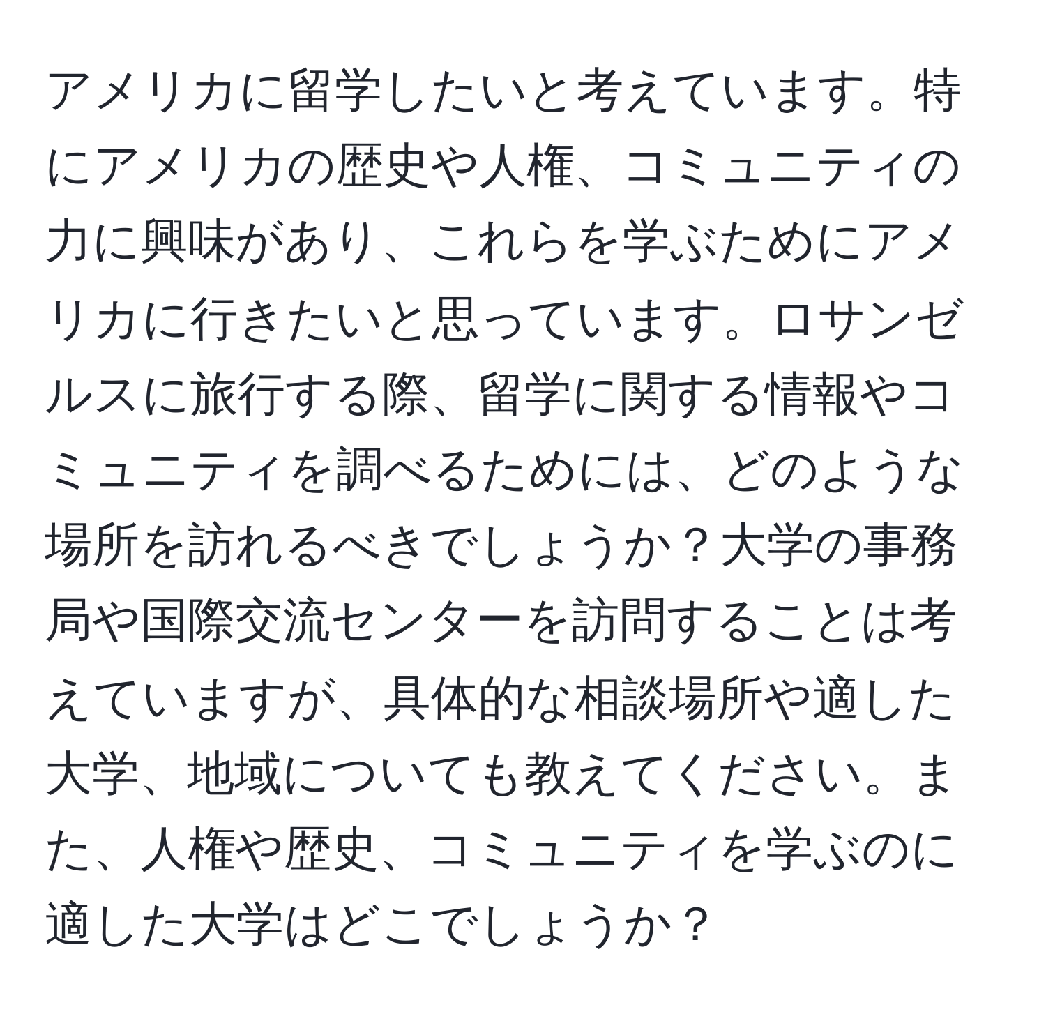 アメリカに留学したいと考えています。特にアメリカの歴史や人権、コミュニティの力に興味があり、これらを学ぶためにアメリカに行きたいと思っています。ロサンゼルスに旅行する際、留学に関する情報やコミュニティを調べるためには、どのような場所を訪れるべきでしょうか？大学の事務局や国際交流センターを訪問することは考えていますが、具体的な相談場所や適した大学、地域についても教えてください。また、人権や歴史、コミュニティを学ぶのに適した大学はどこでしょうか？