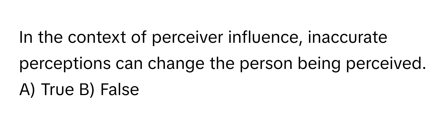 In the context of perceiver influence, inaccurate perceptions can change the person being perceived.  A) True B) False