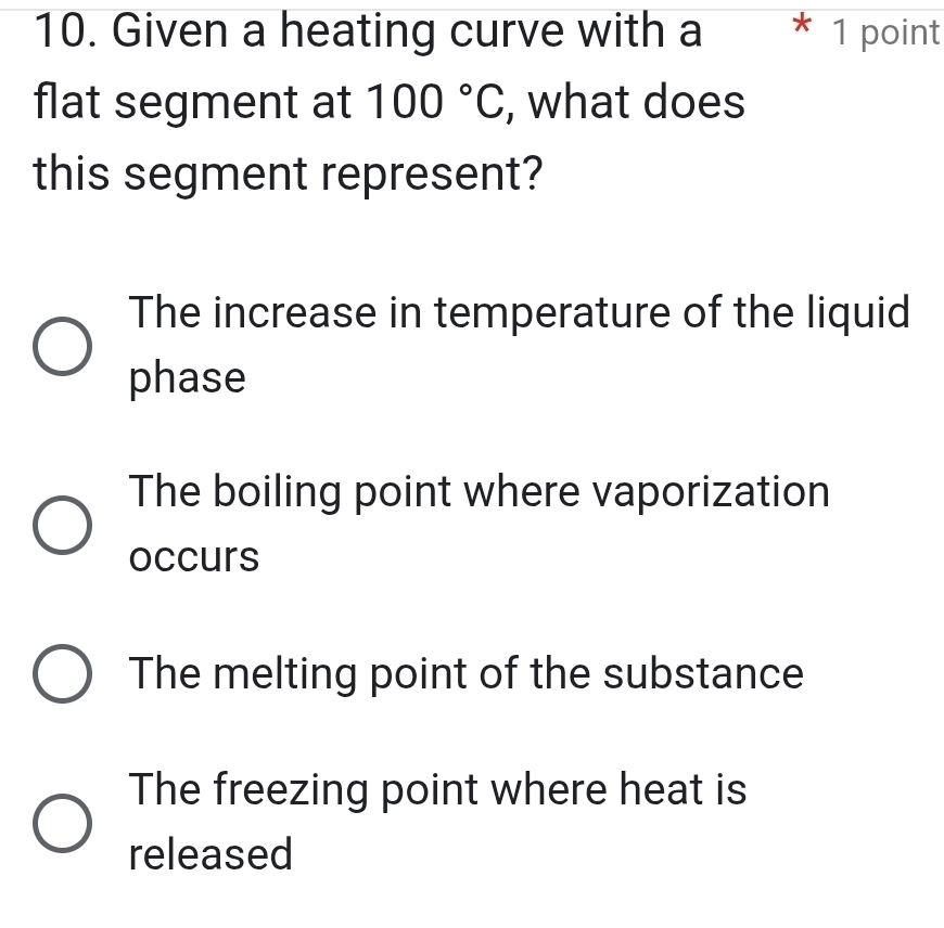 Given a heating curve with a * 1 point
flat segment at 100°C , what does
this segment represent?
The increase in temperature of the liquid
phase
The boiling point where vaporization
occurs
The melting point of the substance
The freezing point where heat is
released