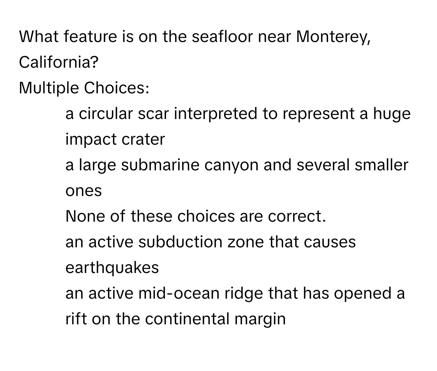 What feature is on the seafloor near Monterey, California?
Multiple Choices:
* a circular scar interpreted to represent a huge impact crater
* a large submarine canyon and several smaller ones
* None of these choices are correct.
* an active subduction zone that causes earthquakes
* an active mid-ocean ridge that has opened a rift on the continental margin