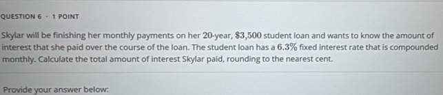 Skylar will be finishing her monthly payments on her 20-year, $3,500 student loan and wants to know the amount of 
interest that she paid over the course of the loan. The student loan has a 6.3% fixed interest rate that is compounded 
monthly. Calculate the total amount of interest Skylar paid, rounding to the nearest cent. 
Provide your answer below: