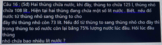 (5đ) Hai thùng chứa nước, khi đầy, thùng to chứa 125 I, thùng nhỏ 
chứa 108 lít. Hiện tại hai thùng đang chứa một số lít nước . Biết, nếu đổ 
nước từ thùng nhỏ sang thùng to cho 
đầy thì thùng nhỏ còn 73 lít. Nếu đổ từ thùng to sang thùng nhỏ cho đầy thì 
trong thùng to số nước còn lại bằng 75% lượng nước lúc đầu. Hỏi lúc đầu 
thùng 
nhỏ chứa bao nhiêu lít nước ?