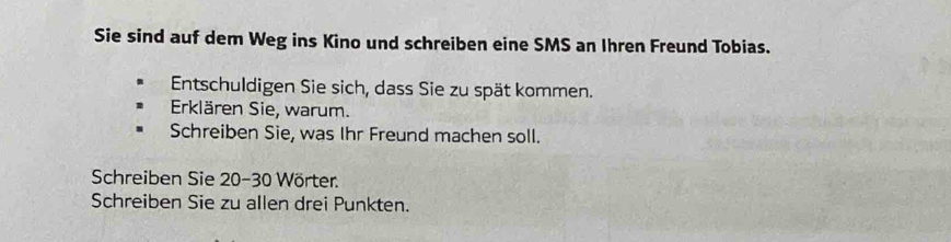 Sie sind auf dem Weg ins Kino und schreiben eine SMS an Ihren Freund Tobias. 
Entschuldigen Sie sich, dass Sie zu spät kommen. 
Erklären Sie, warum. 
Schreiben Sie, was Ihr Freund machen soll. 
Schreiben Sie 20-30 Wörter. 
Schreiben Sie zu allen drei Punkten.