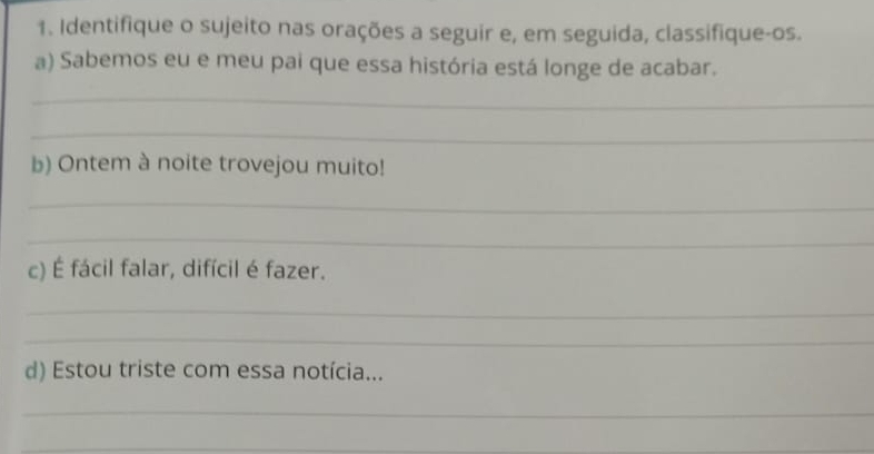 Identifique o sujeito nas orações a seguir e, em seguida, classifique-os. 
a) Sabemos eu e meu pai que essa história está longe de acabar. 
_ 
_ 
b) Ontem à noite trovejou muito! 
_ 
_ 
c) É fácil falar, difícil é fazer. 
_ 
_ 
d) Estou triste com essa notícia... 
_ 
_