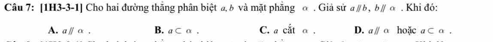 [1H3-3-1] Cho hai đường thắng phân biệt a, δ và mặt phẳng α. Giả sử aparallel b, bparallel c. Khi đó:
A. aparallel alpha. B. a⊂ alpha. C. acdot atalpha. D. aparallel alpha hoặc a⊂ alpha.