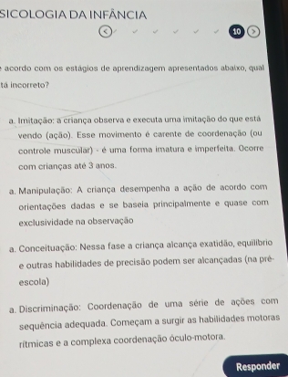 SICOLOGIA DA INFÂNCIA
<
10 >
e acordo com os estágios de aprendizagem apresentados abaixo, qual
ta incorreto?
a. Imitação: a criança observa e executa uma imitação do que está
vendo (ação). Esse movimento é carente de coordenação (ou
controle muscular) - é uma forma imatura e imperfeita. Ocorre
com crianças até 3 anos.
a. Manipulação: A criança desempenha a ação de acordo com
orientações dadas e se baseia principalmente e quase com
exclusividade na observação
a. Conceituação: Nessa fase a criança alcança exatidão, equilíbrio
e outras habilidades de precisão podem ser alcançadas (na pré-
escola)
a. Discriminação: Coordenação de uma série de ações com
sequência adequada. Começam a surgir as habilidades motoras
rítmicas e a complexa coordenação óculo-motora.
Responder