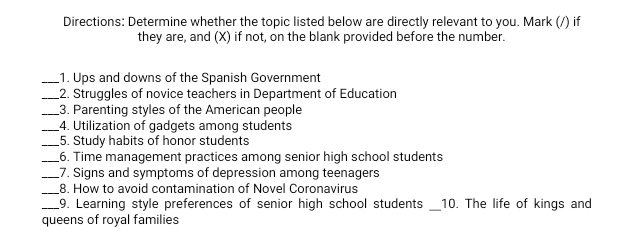 Directions: Determine whether the topic listed below are directly relevant to you. Mark (/) if 
they are, and (X) if not, on the blank provided before the number. 
_1. Ups and downs of the Spanish Government 
_2. Struggles of novice teachers in Department of Education 
_3. Parenting styles of the American people 
_4. Utilization of gadgets among students 
_5. Study habits of honor students 
_6. Time management practices among senior high school students 
_7. Signs and symptoms of depression among teenagers 
_8. How to avoid contamination of Novel Coronavirus 
_9. Learning style preferences of senior high school students _10. The life of kings and 
queens of royal families