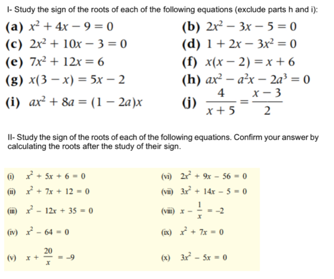 I- Study the sign of the roots of each of the following equations (exclude parts h and i): 
(a) x^2+4x-9=0 (b) 2x^2-3x-5=0
(c) 2x^2+10x-3=0 (d) 1+2x-3x^2=0
(e) 7x^2+12x=6 (f) x(x-2)=x+6
(g) x(3-x)=5x-2 (h) ax^2-a^2x-2a^3=0
(i) ax^2+8a=(1-2a)x (j)  4/x+5 = (x-3)/2 
II- Study the sign of the roots of each of the following equations. Confirm your answer by 
calculating the roots after the study of their sign. 
(1 x^2+5x+6=0 (vi) 2x^2+9x-56=0
(ii) x^2+7x+12=0 (vii) 3x^2+14x-5=0
(iii) x^2-12x+35=0 (viii) x- 1/x =-2
(iv) x^2-64=0 (ix) x^2+7x=0
(v) x+ 20/x =-9 (x) 3x^2-5x=0