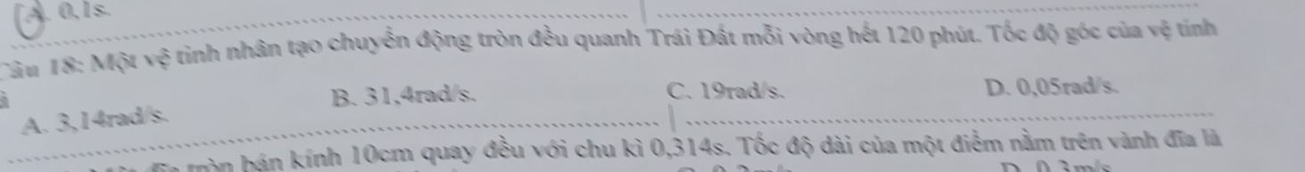 A. 0, 1s.
Câu 18: Một vệ tinh nhân tạo chuyển động tròn đều quanh Trái Đất mỗi vòng hết 120 phút. Tốc độ góc của vệ tính
B. 31,4rad/s. C. 19rad/s. D. 0,05rad/s.
A. 3,14rad/s.
a mòn bán kính 10cm quay đều với chu kì 0,314s. Tốc độ dài của một điểm nằm trên vành đĩa là